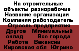 На строительные объекты разнорабочие › Название организации ­ Компания-работодатель › Отрасль предприятия ­ Другое › Минимальный оклад ­ 1 - Все города Работа » Вакансии   . Кировская обл.,Югрино д.